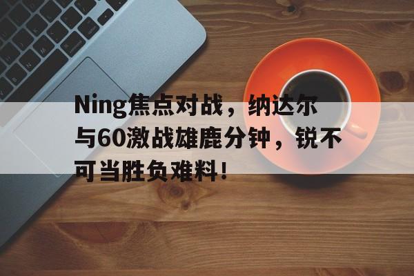  Ning焦点对战，纳达尔与60激战雄鹿分钟，锐不可当胜负难料！星空体育网页版登录