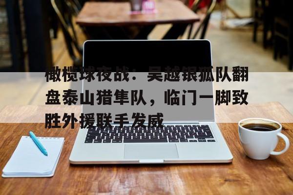 橄榄球夜战：吴越银狐队翻盘泰山猎隼队，临门一脚致胜外援联手发威的简单介绍星空体育网页版登录