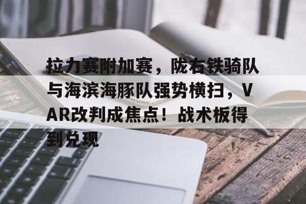 拉力赛附加赛，陇右铁骑队与海滨海豚队强势横扫，VAR改判成焦点！战术板得到兑现的简单介绍星空体育赛事直播平台